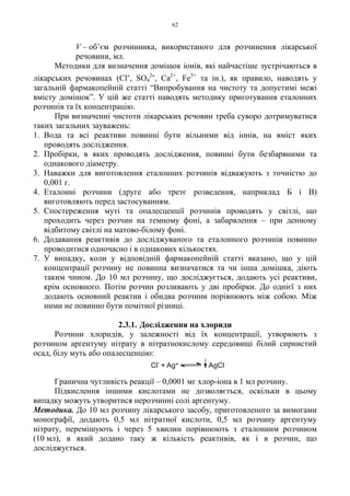 62
V – об’єм розчинника, використаного для розчинення лікарської
речовини, мл.
Методики для визначення домішок іонів, які найчастіше зустрічаються в
лікарських речовинах (Cl-, SO4
2-, Ca2+
, Fe3+
та ін.), як правило, наводять у
загальній фармакопейній статті “Випробування на чистоту та допустимі межі
вмісту домішок”. У цій же статті наводять методику приготування еталонних
розчинів та їх концентрацію.
При визначенні чистоти лікарських речовин треба суворо дотримуватися
таких загальних зауважень:
1. Вода та всі реактиви повинні бути вільними від іонів, на вміст яких
проводять дослідження.
2. Пробірки, в яких проводять дослідження, повинні бути безбарвними та
однакового діаметру.
3. Наважки для виготовлення еталонних розчинів відважують з точністю до
0,001 г.
4. Еталонні розчини (друге або третє розведення, наприклад Б і В)
виготовляють перед застосуванням.
5. Спостереження муті та опалесценції розчинів проводять у світлі, що
проходить через розчин на темному фоні, а забарвлення – при денному
відбитому світлі на матово-білому фоні.
6. Додавання реактивів до досліджуваного та еталонного розчинів повинно
проводитися одночасно і в однакових кількостях.
7. У випадку, коли у відповідній фармакопейній статті вказано, що у цій
концентрації розчину не повинна визначатися та чи інша домішка, діють
таким чином. До 10 мл розчину, що досліджується, додають усі реактиви,
крім основного. Потім розчин розливають у дві пробірки. До однієї з них
додають основний реактив і обидва розчини порівнюють між собою. Між
ними не повинно бути помітної різниці.
2.3.1. Дослідження на хлориди
Розчини хлоридів, у залежності від їх концентрації, утворюють з
розчином аргентуму нітрату в нітратнокислому середовищі білий сирнистий
осад, білу муть або опалесценцію:
Гранична чутливість реакції – 0,0001 мг хлор-іона в 1 мл розчину.
Підкислення іншими кислотами не дозволяється, оскільки в цьому
випадку можуть утворитися нерозчинні солі аргентуму.
Методика. До 10 мл розчину лікарського засобу, приготовленого за вимогами
монографії, додають 0,5 мл нітратної кислоти, 0,5 мл розчину аргентуму
нітрату, перемішують і через 5 хвилин порівнюють з еталонним розчином
(10 мл), в який додано таку ж кількість реактивів, як і в розчин, що
досліджується.
Cl
-
+ Ag+ AgCl
 