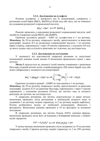 63
2.3.2. Дослідження на сульфати
Розчини сульфатів, у залежності від їх концентрації, утворюють з
розчинами солей барію (BaCl2, Ba(NO3)2) білий осад або муть, які не зникають
від додавання розведеної хлороводневої кислоти:
Реакцію проводять у середовищі розведеної хлороводневої кислоти, щоб
запобігти утворенню осадів BaCO3 або BaHPO4.
Гранична чутливість реакції – 0,003 мг сульфат-іона в 1 мл розчину.
Методика. До 10 мл розчину лікарського засобу, приготовленого за вимогами
монографії, додають 0,5 мл розведеної хлороводневої кислоти, 1 мл розчину
барію хлориду, перемішують і через 10 хвилин порівнюють з еталоном (10 мл),
до якого додано таку ж кількість реактивів, як і в розчин, що досліджується.
2.3.3. Дослідження на солі амонію
У залежності від властивостей лікарської речовини та допустимої
концентрації домішки солей амонію її визначення проводиться одним з двох
методів.
Метод I ґрунтується на здатності солей амонію утворювати з реактивом
Несслера (лужний розчин калію тетрайодмеркурату (II)) жовто-бурий осад або
жовте забарвлення у залежності від концентрації:
Гранична чутливість реакції – 0,0003 мг іона амонію в 1 мг розчину.
Методика. До 10 мл розчину лікарського засобу, приготовленого за вимогами
монографії, додають 0,15 мл реактиву Несслера, перемішують і через 5 хвилин
порівнюють з еталонним розчином (10 мл), що містить таку ж кількість
реактивів, як і розчин, що досліджується.
У лікарських речовинах, які містять лужноземельні та важкі метали,
визначення проводять після розчинення в мінімальній кількості води та
додавання 2 мл розчину натрію гідроксиду та 2 мл розчину натрію карбонату.
Розчин розбавляють водою до необхідної концентрації, збовтують і
фільтрують. Визначення домішки проводять в 10 мл фільтрату за основною
методикою.
В лікарських речовинах, які містять більше 0,03% домішки феруму,
визначення проводять після його зв’язування у безбарвний комплекс з натрію-
калію тартратом:
У цьому випадку визначення проводять після додавання до 10 мл розчину
лікарського засобу 2 крапель розчину натрію гідроксиду та 3 мл 20% розчину
SO4
2- + Ba2+ BaSO4
[FeC4H2O6]+ + 2H+Fe3+ + C4H4O6
2-
+
NH2
Hg
Hg
I
I
NH4
+
+ 2[HgI4]2- + 2OH
- I
-
+ 5I
-
+ 2H2O
 