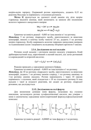 64
натрію-калію тартрату. Одержаний розчин перемішують, додають 0,15 мл
реактиву Несслера та порівнюють з еталонним розчином.
Метод II ґрунтується на здатності солей амонію під дією натрію
гідроксиду виділяти амоніак, який визначають за запахом або посинінням
вологого червоного лакмусового папірця:
Гранична чутливість реакції – 0,003 мг іона амонію в 1 мл розчину.
Методика. 5 мл розчину лікарського засобу, приготовленого за вимогами
монографії, вносять в конічну колбу ємністю 25 мл, додають 5 мл розчину
натрію гідроксиду. Колбу накривають вологим червоним лакмусовим папірцем
та годинниковим склом і нагрівають на водяному обігрівачі протягом 5 хвилин.
2.3.4. Дослідження на солі кальцію
Розчини солей кальцію з розчином амонію оксалату утворюють білий
дрібнокристалічний осад, нерозчинний в оцтовій кислоті, але легко розчинний
в хлороводневій та нітратній кислотах:
Реакцію проводять у середовищі аміачного буферу.
Гранична чутливість реакції – 0,0035 мг іона кальцію в 1 мл розчину.
Методика. До 10 мл розчину лікарського засобу, приготовленого за вимогами
монографії, додають 1 мл розчину амонію хлориду, 1 мл розчину амоніаку та
1 мл розчину амонію оксалату. Розчин перемішують і через 10 хвилин
порівнюють з еталоном, який складається з 10 мл еталонного розчину Б іона
кальцію і такої ж кількості реактивів, які додані до розчину лікарської
речовини, що досліджується.
2.3.5. Дослідження на солі феруму
Для визначення домішки іонів феруму, незалежно від ступеню
окиснення, застосовують розчин сульфосаліцилової кислоти, яка утворює з
ними в амоніачному середовищі жовто-коричневий ферилсульфосаліцилатний
комплекс:
Гранична чутливість реакції – 0,00005 мг іона феруму в 1 мл розчину.
NH4OH NH3 + H2O
NH4
+ + OH
-
NH4OH
Ca2+ + C2O4
2- CaC2O4
C O
O
O
S
O
O
OC O
O
O
S
O
O
O
3-
2
Fe
6-
Fe
3
6NH4 ;
+ 3NH4
+
 
