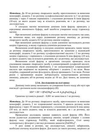 65
Методика. До 10 мл розчину лікарського засобу, приготовленого за вимогами
монографії, додають 2 мл розчину сульфосаліцилової кислоти та 1 мл розчину
амоніаку і через 5 хвилин порівнюють з еталонним розчином Б іонів феруму
(10 мл), до якого додано таку ж кількість реактивів, як і до розчину, що
досліджується.
У сполуках магнію визначення домішки іонів феруму проводять у
середовищі амоніачного буферу, щоб запобігти утворенню осаду гідроксиду
магнію.
При визначенні домішки феруму в сполуках магнію поступають так само,
як зазначено вище, але перед додаванням розчину амоніаку до розчину
лікарського засобу додають 0,5 мл розчину амонію хлориду.
При визначенні домішок феруму у солях алюмінію застосовують розчин
натрію гідроксиду, в якому гідроксид алюмінію розчиняється.
Визначення солей феруму в сполуках алюмінію проводять таким чином:
до розчину лікарського засобу, приготовленого як зазначено у відповідній
монографії, додають 5 мл розчину сульфосаліцилової кислоти і 2 мл розчину
натрію гідроксиду і порівнюють з еталонним розчином Б іона феруму (10 мл),
до якого додають таку ж кількість реактивів, як і до розчину, що досліджується.
Визначення солей феруму в органічних сполуках проводять після
спалювання наважки лікарського засобу в концентрованій сульфатній кислоті.
Залишок після спалювання обробляють 2 мл концентрованої хлороводневої
кислоти при нагріванні на водяному обігрівачі і додають 2 мл води. Якщо
потрібно, одержаний розчин фільтрують, фільтр промивають 3 мл води. Розчин
разом з промивними водами нейтралізують концентрованим розчином
амоніаку, доводять об’єм розчину водою до 10 мл. Далі чинять, як зазначено
вище.
2.3.6. Дослідження на солі цинку
Домішку іонів цинку визначають по утворенню білого осаду або муті при
взаємодії з розчином калію гексаціаноферату (II):
Гранична чутливість реакції – 0,001 мг цинк-іона в 1 мл розчину.
Методика. До 10 мл розчину лікарського засобу, приготовленого за вимогами
монографії, додають 2 мл хлороводневої кислоти, 5 крапель розчину калію
фероціаніду і через 10 хвилин порівнюють з еталонним розчином Б іона цинку
(10 мл), до якого додають таку ж кількість реактивів, як і до розчину, що
досліджується.
Проведенню досліджень заважає наявність солей феруму (III). Його
вплив усувається додаванням гідроксиду амонію, котрий утворює з солями
феруму осад гідроксиду Fe(OH)3, який відфільтровують. Солі цинку
залишаються у фільтраті у вигляді розчинних цинкатів [Zn(OН)4]2-
.
У разі появи в розчині, що досліджується, синього забарвлення,
необхідно спочатку відділити ферум. Для цього до такого розчину, нагрітого до
3Zn2+ + 2K+ + 2[Fe(CN)6]4- K2Zn3[Fe(CN)6]2
 