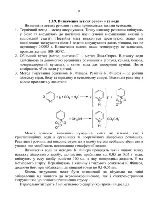 68
2.3.9. Визначення летких речовин та води
Визначення летких речовин та води проводиться такими методами:
1. Термічний метод – метод висушування. Точну наважку речовини вміщують
у бюкс та висушують до постійної маси (умови висушування вказані у
відповідній статті). Постійна маса вважається досягнутою, якщо два
послідовних зважування після 1 години висушування дають різницю, яка не
перевищує 0,0005 г. Визначення вологи, якщо температуру не зазначено,
проводиться при 100-105оС.
2. Об’ємний метод (метод дистиляції) – метод Діна-Старка. Відгонку води
здійснюють за допомогою органічних розчинників (толуол, ксилол, бензол,
чотирихлористий вуглець), з якими вода дає азеотропні суміші. Потім
вимірюють об’єм води у відгоні.
3. Метод титрування реактивом К. Фішера. Реактив К. Фішера – це розчин
діоксиду сірки, йоду та піридину в метиловому спирті. Взаємодія реактиву з
водою проходить у два етапи:
Метод дозволяє визначити сумарний вміст як вільної, так і
кристалізаційної води в органічних та неорганічних лікарських речовинах.
Реактиви і розчини, які використовуються в цьому методі необхідно зберігати в
умовах, що запобігають поглинанню атмосферної вологи.
Визначення води за методом К. Фішера проводять таким чином: точну
наважку лікарського засобу, що містить приблизно від 0,03 до 0,05 г води,
вміщують у суху колбу ємністю 100 мл, в яку попередньо додають 5 мл
метилового спирту. Перемішують 1 хвилину і титрують реактивом К. Фішера,
додаючи його при наближенні до кінцевої точки по 0,1-0,05 мл.
Кінець титрування може бути визначений як візуально по зміні
забарвлення від жовтого до червоно-коричневого, так і електрометричним
титруванням “до повного припинення струму”.
Паралельно титрують 5 мл метилового спирту (контрольний дослід).
N
S
OO
O
N
H
N
S
OO
O
N
H
N
3 + I2 + SO2 + H2O +2 +
+ CH3OH + SO4CH3
-
I
-
 