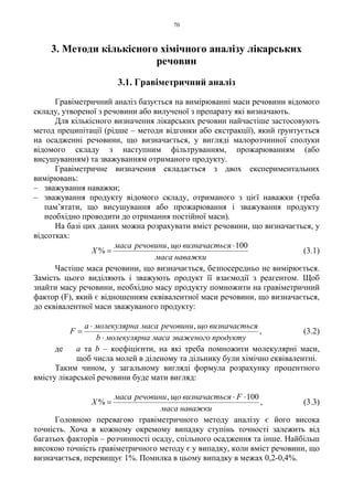 70
3. Методи кількісного хімічного аналізу лікарських
речовин
3.1. Гравіметричний аналіз
Гравіметричний аналіз базується на вимірюванні маси речовини відомого
складу, утвореної з речовини або вилученої з препарату які визначають.
Для кількісного визначення лікарських речовин найчастіше застосовують
метод преципітації (рідше – методи відгонки або екстракції), який ґрунтується
на осадженні речовини, що визначається, у вигляді малорозчинної сполуки
відомого складу з наступним фільтруванням, прожарюванням (або
висушуванням) та зважуванням отриманого продукту.
Гравіметричне визначення складається з двох експериментальних
вимірювань:
– зважування наважки;
– зважування продукту відомого складу, отриманого з цієї наважки (треба
пам’ятати, що висушування або прожарювання і зважування продукту
необхідно проводити до отримання постійної маси).
На базі цих даних можна розрахувати вміст речовини, що визначається, у
відсотках:
наважкимаса
сявизначаєтьщоречовинимаса
X
100,
%
⋅
= (3.1)
Частіше маса речовини, що визначається, безпосередньо не вимірюється.
Замість цього виділяють і зважують продукт її взаємодії з реагентом. Щоб
знайти масу речовини, необхідно масу продукту помножити на гравіметричний
фактор (F), який є відношенням еквівалентної маси речовини, що визначається,
до еквівалентної маси зважуваного продукту:
продуктузваженогомасаамолекулярнb
сявизначаєтьщоречовинимасаамолекулярнa
F
⋅
⋅
=
,
, (3.2)
де а та b – коефіцієнти, на які треба помножити молекулярні маси,
щоб числа молей в діленому та дільнику були хімічно еквівалентні.
Таким чином, у загальному вигляді формула розрахунку процентного
вмісту лікарської речовини буде мати вигляд:
наважкимаса
Fсявизначаєтьщоречовинимаса
X
100,
%
⋅⋅
= , (3.3)
Головною перевагою гравіметричного методу аналізу є його висока
точність. Хоча в кожному окремому випадку ступінь точності залежить від
багатьох факторів – розчинності осаду, спільного осадження та інше. Найбільш
високою точність гравіметричного методу є у випадку, коли вміст речовини, що
визначається, перевищує 1%. Помилка в цьому випадку в межах 0,2-0,4%.
 