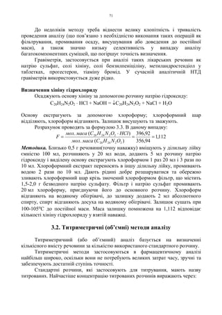 71
До недоліків методу треба віднести велику клопітність і тривалість
проведення аналізу (що пов’язано з необхідністю виконання таких операцій як
фільтрування, промивання осаду, висушування або доведення до постійної
маси), а також значно низьку селективність у випадку аналізу
багатокомпонентних сумішей, що погіршує точність визначення.
Гравіметрія, застосовується при аналізі таких лікарських речовин як
натрію сульфат, солі хініну, солі бензилпеніціліну, метиландростендіол у
таблетках, прогестерон, тіаміну бромід. У сучасній аналітичній НТД
гравіметрія використовується дуже рідко.
Визначення хініну гідрохлориду
Осаджують основу хініну за допомогою розчину натрію гідроксиду:
C20H24N2O2
. HCl + NaOH = ↓C20H24N2O2 + NaCl + H2O
Основу екстрагують за допомогою хлороформу; хлороформний шар
відділяють, хлороформ відганяють. Залишок висушують та зважують.
Розрахунок проводять за формулою 3.3. В даному випадку:
112,1
94,356
92,396
)(.
)(.
222420
222420
==
⋅
=
ONHCмасамол
HClONHСмасамол
F
Методика. Близько 0,5 г речовини(точну наважку) вміщують у ділильну лійку
ємністю 100 мл, розчиняють у 20 мл води, додають 5 мл розчину натрію
гідроксиду і виділену основу екстрагують хлороформом 1 раз 20 мл і 3 рази по
10 мл. Хлороформний екстракт переносять в іншу ділильну лійку, промивають
водою 2 рази по 10 мл. Дають рідині добре розшаруватися та обережно
зливають хлороформний шар крізь змочений хлороформом фільтр, що містить
1,5-2,0 г безводного натрію сульфату. Фільтр і натрію сульфат промивають
20 мл хлороформу, приєднуючи його до основного розчину. Хлороформ
відганяють на водяному обігрівачі, до залишку додають 2 мл абсолютного
спирту, спирт відганяють досуха на водяному обігрівачі. Залишок сушать при
100-105оС до постійної маси. Маса залишку помножена на 1,112 відповідає
кількості хініну гідрохлориду у взятій наважці.
3.2. Титриметричні (об’ємні) методи аналізу
Титриметричний (або об’ємний) аналіз базується на визначенні
кількісного вмісту речовини за кількістю використаного стандартного розчину.
Титриметричні методи застосовуються в фармацевтичному аналізі
найбільш широко, оскільки вони не потребують великих затрат часу, зручні та
забезпечують достатній ступінь точності.
Стандартні розчини, які застосовують для титрування, мають назву
титрованих. Найчастіше концентрацію титрованих розчинів виражають через:
 