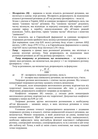 72
- Молярність (М) – виражена в молях кількість розчиненої речовини, що
міститься в одному літрі розчину. Молярність розраховують як відношення
кількості розчиненої речовини до об’єму розчину (розмірність – моль/л).
Згідно з діючою в Україні АНД за одиницю молярності приймають моль так
званих “умовних часток” речовини. Під “умовною часткою” розуміють
частку молекули, яка відповідає за передачу електрону або перенос однієї
одиниці заряду в перебігу окисно-відновних або об’ємних реакцій
відповідно. Тобто, фактично, термін “умовна частка” збігається з поняттям
“еквівалент”.
Слід зазначити, що в Європейській фармакопеї за одиницю молярності
титрованих розчинів прийнято моль молекул розчиненої речовини.
Для порівняння: один літр 0,01 моль/л розчину йоду згідно з діючою АНД
містить 1,269 г йоду (УЧ=1/2 I2), а за Європейською фармакопеєю в одному
літрі 0,01 моль/л розчину йоду міститься 2,54 г йоду.
- Титр – виражена в грамах маса розчиненої речовини, яка міститься в
одному мілілітрі розчину. Титр розраховують як відношення маси
розчиненої речовини до об’єму розчину (розмірність – г/мл).
Титр титранту за речовиною, що визначається, – це виражена в
грамах маса речовини, що визначається, яка реагує з 1 мл титрованого розчину
(розмірність – г/мл).
Титр за речовиною, що визначається, розраховують за формулою:
1000
EM
T
⋅
= , (3.4)
де М – молярність титрованого розчину, моль/л;
Е – молярна маса еквіваленту речовини, що визначається, г/моль.
Титровані розчини виготовляють з хімічно чистих речовин. Від точності
концентрації титрованого розчину залежить точність визначення.
У випадках, коли концентрація виготовленого розчину відрізняється від
теоретичної (внаслідок складності виготовлення або змін у результаті
зберігання), розраховують коефіцієнт поправки до молярності.
Коефіцієнт поправки (К) показує, у скільки разів концентрація
виготовленого розчину відрізняється від теоретичної. Допускається коефіцієнт
поправки у межах від 0,98 до 1,02.
Титровані розчини зручно виготовляти розчиненням в необхідному
об’ємі фіксаналів – запаяних ампул, в яких містяться речовини в точно
визначеній кількості.
Головною умовою точності титриметричного визначення є додавання
титрованого розчину в кількості, хімічно еквівалентній кількості речовини, що
визначається. Момент титрування, в який досягається ця умова, називається
точкою еквівалентності. Щоб на практиці визначити точку еквівалентності,
необхідно зафіксувати зміну якої-небудь фізичної властивості (забарвлення
розчину, електродний потенціал, електропроводність та ін.) системи в цій точці
або поблизу неї. Точка, в якій ці зміни стають помітними, має назву кінцевої
точки титрування.
 