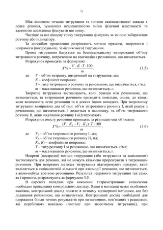 73
Між кінцевою точкою титрування та точкою еквівалентності завжди є
деяка різниця, зумовлена неадекватністю зміни фізичної властивості та
здатністю дослідника фіксувати цю зміну.
Частіше за все кінцеву точку титрування фіксують за зміною забарвлення
розчину або індикатору.
За способом проведення розрізняють методи прямого, зворотного і
непрямого (посереднього, замісникового) титрування.
Пряме титрування базується на безпосередньому вимірюванні об’єму
титрованого розчину, витраченого на взаємодію з речовиною, що визначається.
Розрахунок проводять за формулою:
m
TKV
X
100
%
⋅⋅⋅
= , (3.5)
де V – об’єм титранту, витрачений на титрування, мл;
К – коефіцієнт поправки;
Т – титр титрованого розчину за речовиною, що визначається, г/мл;
m – маса наважки речовини, що визначається, г.
Зворотне титрування застосовують, коли реакція між речовиною, що
визначається, та титрованим розчином проходить повільно, однак, до кінця;
коли визначають леткі речовини та в деяких інших випадках. При зворотному
титруванні вимірюють два об’єми: об’єм титрованого розчину I, який реагує з
речовиною, що визначається, і додається в надлишку, та об’єм титрованого
розчину II, яким надлишок розчину I відтитровують.
Розрахунок вмісту речовини проводять за різницею між об’ємами:
m
TKVKV
X
100)(
% 2211 ⋅⋅⋅−⋅
= , (3.6)
де V1 – об’єм титрованого розчину I, мл;
V2 – об’єм титрованого розчину II, мл;
К1, К2 – коефіцієнти поправки;
Т – титр розчину I за речовиною, що визначається, г/мл;
m – маса наважки речовини, що визначається, г.
Непрямі (посередні) методи титрування (або титрування за замісником)
застосовують для речовин, які не можуть кількісно прореагувати з титрованим
розчином. При непрямих методах титрування відтитровують продукт, який
виділяється в еквівалентній кількості при взаємодії речовини, що визначається,
з якою-небудь третьою речовиною. Результат непрямого титрування так само,
як і прямого, розраховують за формулою 3.5.
В окремих випадках при виконанні титриметричного визначення
необхідно проведення контрольного досліду. Якщо в методиці немає особливих
вказівок, контрольний дослід полягає в точному відтворенні методики, але без
додавання речовиною, що визначається. Контрольний дослід необхідний для
одержання більш точних результатів при визначеннях, пов’язаних з реакціями,
які перебігають повільно (частіше при зворотному титруванні), при
 