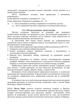 74
застосуванні стандартних розчинів сильних окисників, летких речовин та в
деяких інших випадках.
Об’єм титрованого розчину, який прореагував з речовиною
розраховують:
а) при прямому титруванні за різницею (V – Vк);
б) при зворотному титруванні за різницею (Vк – V),
де V – об’єм титрованого розчину, витраченого в основному досліді;
Vк – об’єм титрованого розчину, витраченого в контрольному досліді.
3.2.1. Методи осадження. Аргентометрія
Методи осадження базуються на утворенні при титруванні
малорозчинних речовин, які випадають в осад. Для кількісних розрахунків за
цими методами необхідно визначити об’єм титранту, який витрачається на
повне осадження речовиною, що визначається.
В аналітичній хімії відомо багато реакцій, які супроводжуються
утворенням осадів. Однак, на практиці можуть застосовуватися тільки ті з них,
які відповідають таким вимогам:
1. Осад повинен бути практично нерозчинним (добуток розчинності ДР=10-9
).
2. Утворення осаду повинно відбуватися швидко.
3. Реакції осадження повинні перебігати кількісно у відповідності зі
стехіометрією хімічного рівняння.
4. Повинна бути можливість вибору індикатору до відповідної реакції
осадження.
5. Результати титрування не повинні помітно спотворюватися явищами
адсорбції. Поблизу точки еквівалентності допускається повільне додавання
титранту та інтенсивне перемішування для усунення впливу адсорбції.
Найбільшою мірою цим умовам відповідають реакції утворення осадів
ряду аніонів з солями аргентуму, на яких базується аргентометрія. За цим
методом визначають хлорид-, бромід-, йодид-, тіоціанат-іони.
Визначення точки еквівалентності проводиться візуально за допомогою
індикаторів або потенціометрично. В аргентометрії застосовуються індикатори,
які утворюють забарвлений осад, забарвлений комплекс або ж адсорбційні
індикатори.
В залежності від того, який індикатор використовується, аргентометричне
титрування поділяють на декілька методів, основними з яких є методи Мора,
Фольгарда і Фаянса-Ходакова.
3.2.1.1. Метод Мора дозволяє кількісно визначати хлориди та броміди.
Індикатором є калію хромат, який з надлишковою краплею аргентуму нітрату
утворює цегельно-червоний осад аргентуму хромату. Застосування калію
хромату як індикатора у цьому методі ґрунтується на тому, що розчинність
аргентуму хромату значно вища від розчинності аргентуму хлориду чи броміду.
 