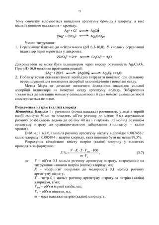 75
Тому спочатку відбувається випадіння аргентуму броміду і хлориду, а вже
після їх повного осадження – хромату:
Умови титрування:
1. Середовище близьке до нейтрального (pH 6,3-10,0). У кислому середовищі
індикатор перетворюється у дихромат:
Дихромат-іон не може бути індикатором через високу розчинність Ag2Cr2O7.
При pH>10,0 можливе протікання реакції:
2. Поблизу точки еквівалентності необхідно титрувати повільно при сильному
перемішуванні для посилення десорбції галогенід-іонів з поверхні осаду.
Метод Мора не дозволяє визначити йодид-іони внаслідок сильної
адсорбції індикатора на поверхні осаду аргентуму йодиду. Забарвлення
з’являється до настання моменту еквівалентності й сам момент еквівалентності
спостерігається не чітко.
Визначення натрію (калію) хлориду
Методика. Близько 1 г речовини (точна наважка) розчиняють у воді в мірній
колбі ємністю 50 мл та доводять об’єм розчину до мітки; 5 мл одержаного
розчину розбавляють водою до об’єму 40 мл і титрують 0,2 моль/л розчином
аргентуму нітрату до оранжево-жовтого забарвлення (індикатор – калію
хромат).
Е=М.м.; 1 мл 0,1 моль/л розчину аргентуму нітрату відповідає 0,007456 г
калію хлориду і 0,005844 г натрію хлориду, яких повинно бути не менш 99,5%.
Розрахунок кількісного вмісту натрію (калію) хлориду у відсотках
проводять за формулою:
п
МК
Vm
VTKV
X
⋅
⋅⋅⋅⋅
=
100
% , (3.7)
де V – об’єм 0,1 моль/л розчину аргентуму нітрату, витраченого на
титрування наважки натрію (калію) хлориду, мл;
К – коефіцієнт поправки до молярності 0,1 моль/л розчину
аргентуму нітрату;
Т – титр 0,1 моль/л розчину аргентуму нітрату за натрію (калію)
хлоридом, г/мл;
Vмк – об’єм мірної колби, мл;
Vп – об’єм піпетки, мл;
m – маса наважки натрію (калію) хлориду, г.
2Ag+ + CrO4
2- Ag2CrO4
Ag+ + Cl
-
AgCl
2CrO4
2- + 2H+ Cr2O7
2- + H2O
2Ag+ + 2OH
-
2AgOH Ag2O + H2O
 