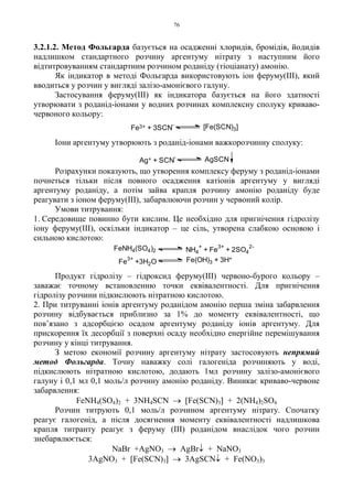 76
3.2.1.2. Метод Фольгарда базується на осадженні хлоридів, бромідів, йодидів
надлишком стандартного розчину аргентуму нітрату з наступним його
відтитровуванням стандартним розчином роданіду (тіоціанату) амонію.
Як індикатор в методі Фольгарда використовують іон феруму(III), який
вводиться у розчин у вигляді залізо-амонієвого галуну.
Застосування феруму(III) як індикатора базується на його здатності
утворювати з роданід-іонами у водних розчинах комплексну сполуку криваво-
червоного кольору:
Іони аргентуму утворюють з роданід-іонами важкорозчинну сполуку:
Розрахунки показують, що утворення комплексу феруму з роданід-іонами
почнеться тільки після повного осадження катіонів аргентуму у вигляді
аргентуму роданіду, а потім зайва крапля розчину амонію роданіду буде
реагувати з іоном феруму(III), забарвлюючи розчин у червоний колір.
Умови титрування:
1. Середовище повинно бути кислим. Це необхідно для пригнічення гідролізу
іону феруму(III), оскільки індикатор – це сіль, утворена слабкою основою і
сильною кислотою:
Продукт гідролізу – гідроксид феруму(III) червоно-бурого кольору –
заважає точному встановленню точки еквівалентності. Для пригнічення
гідролізу розчини підкислюють нітратною кислотою.
2. При титруванні іонів аргентуму роданідом амонію перша зміна забарвлення
розчину відбувається приблизно за 1% до моменту еквівалентності, що
пов’язано з адсорбцією осадом аргентуму роданіду іонів аргентуму. Для
прискорення їх десорбції з поверхні осаду необхідно енергійне перемішування
розчину у кінці титрування.
З метою економії розчину аргентуму нітрату застосовують непрямий
метод Фольгарда. Точну наважку солі галогеніда розчиняють у воді,
підкислюють нітратною кислотою, додають 1мл розчину залізо-амонієвого
галуну і 0,1 мл 0,1 моль/л розчину амонію роданіду. Виникає криваво-червоне
забарвлення:
FeNH4(SO4)2 + 3NH4SCN → [Fe(SCN)3] + 2(NH4)2SO4
Розчин титрують 0,1 моль/л розчином аргентуму нітрату. Спочатку
реагує галогенід, а після досягнення моменту еквівалентності надлишкова
крапля титранту реагує з феруму (ІІІ) роданідом внаслідок чого розчин
знебарвлюється:
NaBr +AgNO3 → AgBr↓ + NaNO3
3AgNO3 + [Fe(SCN)3] → 3AgSCN↓ + Fe(NO3)3
NH4
+
+ Fe
3+
+ 2SO4
2-
Fe3+
+3H2O Fe(OH)3 + 3H+
FeNH4(SO4)2
Fe3+ + 3SCN
-
[Fe(SCN)3]
Ag+ + SCN
- AgSCN
 