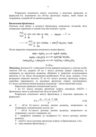 77
Розрахунок кількісного вмісту галогеніду у відсотках проводять за
формулою 3.6, віднімаючи від об’єму аргентуму нітрату, який пішов на
титрування, доданий об’єм амонію роданіду.
Визначення бромізовалу
Оскільки атом брому в молекулі бромізовалу ковалентно зв’язаний, його
попередньо переводять в іонний стан кип’ятінням з лугом:
Потім зворотнім титруванням визначають натрію бромід:
Е=М.м.
Методика. Близько 0,3 г субстанції (точна наважка) вміщують у конічну колбу
ємністю 250 мл, додають 20 мл 1 моль/л розчину натрію гідроксиду та
нагрівають на киплячому водяному обігрівачі зі зворотнім холодильником
протягом 15 хв. Після охолодження розбавляють 50 мл води, додають 15 мл
розведеної нітратної кислоти, 25 мл 0,1 моль/л розчину аргентуму нітрату,
енергійно перемішують та надлишок аргентуму нітрату відтитровують
0,1 моль/л розчином амонію роданіду (індикатор – залізо-амонієвий галун).
Паралельно проводять контрольний дослід.
1 мл 0,1 моль/л розчину аргентуму нітрату відповідає 0,02231 г
бромізовалу, якого в субстанції має бути не менш 97%.
Розрахунок кількісного вмісту бромізовалу у відсотках проводять за
формулою:
m
TKVV
X к 100)(
%
⋅⋅⋅−
= , (3.8)
де Vк – об’єм 0,1 моль/л розчину амонію роданіду, витраченого на
титрування у контрольному досліді, мл;
V – об’єм 0,1 моль/л розчину амонію роданіду, витраченого на
титрування у досліді з наважкою, мл;
К – коефіцієнт поправки до молярності 0,1 моль/л розчину амонію
роданіду;
Т – титр 0,1 моль/л розчину аргентуму нітрату за бромізовалом, г/мл;
m – маса наважки бромізовалу, г.
C CH CO NH C NH2
H3C
H3C
H Br O
+ 4NaOH
t
C CH
H3C
H3C
H OH
COONa + 2NH3 + Na2CO3 + NaBr
NaBr + AgNO3 AgBr + NaNO3
AgNO3 + NH4SCN AgSCN + NH4NO3
FeNH4(SO4)2 + 3NH4SCN Fe(SCN)3 + 2(NH4)2SO4
 