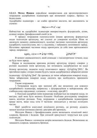 78
3.2.1.3. Метод Фаянса передбачає використання для аргентометричного
титрування адсорбційних індикаторів при визначенні хлорид-, бромід- та
йодид-іонів.
Адсорбційні індикатори – це слабкі органічні кислоти, які дисоціюють за
схемою:
Найчастіше як адсорбційні індикатори використовують флуоресцеїн, еозин,
еозинат натрію, бромфеноловий синій та ін.
У процесі титрування галогенід-іонів іонами аргентуму формуються
осади галогенідів аргентуму, які схильні до утворення колоїдів. Поки не
досягнуто моменту еквівалентності, колоїдні частинки галогенідів аргентуму
адсорбують галогенід-іони, які є у надлишку, і набувають негативного заряду.
Негативно заряджені частинки осаду притягують до себе іони протилежного
заряду, наприклад:
В момент еквівалентності, який співпадає з ізоелектричною точкою, осад
не буде мати заряду.
Перша ж надлишкова краплина розчину аргентуму нітрату створює у
розчині надлишок іонів аргентуму, які починають адсорбуватися на осаді
йодиду аргентуму, надаючи осаду позитивного заряду: ↓[(AgI)Ag+
]NO3
-. Як
протийони поряд з нітрат-іонами будуть також адсорбуватися забарвлені аніони
індикатору: ↓[(AgI)Ag+
]Ind-. Це призведе до зміни забарвлення поверхні осаду.
Зміна забарвлення поверхні осаду свідчить про необхідність припинити
титрування.
Умови титрування:
1. Титрування ведуть при значенні pH, яке визначено для кожного
адсорбційного індикатора, наприклад: з флуоресцеїном в нейтральному або
слабокислому середовищі, з еозином – в кислому, при pH 2.
2. Оскільки адсорбція іонів індикатору відбувається на поверхні осаду, то
вигідно, щоб вона була якомога більшою. Особливо розгалужену поверхню
мають колоїдні розчини. Тому титрування з адсорбційними індикаторами
краще вести, якщо осад хоча б частково знаходиться у вигляді колоїдних
часток.
Щоб запобігти коагуляції колоїдного розчину, до розчину додають
захисні колоїди (антикоагулянти): декстрин або крохмаль.
Методом Фаянса з бромфеноловим синім визначають кількісний вміст
хлоридів, бромідів і йодидів. При спільній присутності титрується вся сума
галогенідів.
Методом Фаянса з еозинатом натрію визначають йодиди. Визначенню не
заважають хлориди, заважають броміди.
H
+
+ Ind
-
HInd
AgI + KNO3AgNO3 + KI [(AgI)I ]K+
 