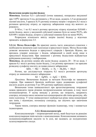 79
Визначення натрію (калію) йодиду
Методика. Близько 0,3 г субстанції (точна наважка), попередньо висушеної
при 110оС протягом 4 год, розчиняють у 30 мл води, додають 1,5 мл розведеної
оцтової кислоти, 5 крапель 0,1% розчину еозинату натрію і титрують 0,1 моль/л
розчином аргентуму нітрату до переходу забарвлення осаду від жовтого до
рожевого.
Е=М.м.; 1 мл 0,1 моль/л розчину аргентуму нітрату відповідає 0,01660 г
калію йодиду, якого у висушеній субстанції повинно бути не менш 99,5%, або
0,01499 г натрію йодиду, котрого у субстанції повинно бути не менш 99,0%.
Розрахунок кількісного вмісту натрію (калію) йодиду у відсотках
проводять за формулою 3.5.
3.2.1.4. Метод Кольтгофа. На практиці досить часто доводиться стикатися з
необхідністю визначати одні галогеніди в присутності інших. Метод Кольтгофа
дозволяє визначити йодиди в присутності хлоридів і бромідів. Відомо, що
крохмаль утворює комплекс з йодом, забарвлений в синій колір лише в
присутності йодид-іонів. При зникненні з розчину йодид-іонів відбувається
руйнування комплексу і знебарвлення.
Методика. До розчину натрію або калію йодиду додають 20 – 30 мл води, 1
краплю 0,1 моль/л розчину калію йодату, 2 мл розчину крохмалю і по краплям
розведену сульфатну кислоту до появи синього забарвлення:
KIO3 + 5KI + 3H2SO4 → 3I2 + 3K2SO4 + 3H2O
Розчин, що досліджується титрують 0,1 моль/л розчином аргентуму
нітрату до зникнення синього забарвлення:
KI + AgNO3 → AgI↓ + KNO3
Примітки. Визначенню йодидів за методом Кольтгофа не заважають
хлориди. При наявності бромідів необхідно перед додаванням сульфатної
кислоти додати до розчину 5 мл 10% розчину карбонату амонію.
Визначення точки еквівалентності при аргентометричному титруванні
можна проводити також різними інструментальними методами, в тому числі
потенціометрично. У цьому випадку у розчин, що титрують, занурюють
електрод, потенціал якого визначається концентрацією або іонів аргентуму, або
іонів галогеніду. У точці еквівалентності відбувається різка зміна концентрації
цих іонів, і відповідно, потенціалу електроду, що свідчить про закінчення
титрування.
Таким чином, електрод виконує функцію індикатору, тому і називається
індикаторним.
3.2.2. Комплексонометрія
Комплексонометрія – титриметричний метод, який базується на реакціях
комплексоутворення іонів металів з комплексонами. Комплексонами називають
поліамінополікарбонові кислоти та їх солі, які належать до полідентатних
хелатоутворюючих сполук.
 