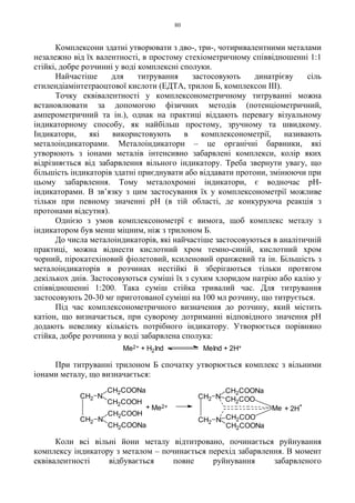 80
Комплексони здатні утворювати з дво-, три-, чотиривалентними металами
незалежно від їх валентності, в простому стехіометричному співвідношенні 1:1
стійкі, добре розчинні у воді комплексні сполуки.
Найчастіше для титрування застосовують динатрієву сіль
етилендіамінтетраоцтової кислоти (ЕДТА, трилон Б, комплексон III).
Точку еквівалентності у комплексонометричному титруванні можна
встановлювати за допомогою фізичних методів (потенціометричний,
амперометричний та ін.), однак на практиці віддають перевагу візуальному
індикаторному способу, як найбільш простому, зручному та швидкому.
Індикатори, які використовують в комплексонометрії, називають
металоіндикаторами. Металоіндикатори – це органічні барвники, які
утворюють з іонами металів інтенсивно забарвлені комплекси, колір яких
відрізняється від забарвлення вільного індикатору. Треба звернути увагу, що
більшість індикаторів здатні приєднувати або віддавати протони, змінюючи при
цьому забарвлення. Тому металохромні індикатори, є водночас pH-
індикаторами. В зв’язку з цим застосування їх у комплексонометрії можливе
тільки при певному значенні pH (в тій області, де конкуруюча реакція з
протонами відсутня).
Однією з умов комплексонометрї є вимога, щоб комплекс металу з
індикатором був менш міцним, ніж з трилоном Б.
До числа металоіндикаторів, які найчастіше застосовуються в аналітичній
практиці, можна віднести кислотний хром темно-синій, кислотний хром
чорний, пірокатехіновий фіолетовий, ксиленовий оранжевий та ін. Більшість з
металоіндикаторів в розчинах нестійкі й зберігаються тільки протягом
декількох днів. Застосовуються суміші їх з сухим хлоридом натрію або калію у
співвідношенні 1:200. Така суміш стійка тривалий час. Для титрування
застосовують 20-30 мг приготованої суміші на 100 мл розчину, що титрується.
Під час комплексонометричного визначення до розчину, який містить
катіон, що визначається, при суворому дотриманні відповідного значення pH
додають невелику кількість потрібного індикатору. Утворюється порівняно
стійка, добре розчинна у воді забарвлена сполука:
При титруванні трилоном Б спочатку утворюється комплекс з вільними
іонами металу, що визначається:
Коли всі вільні йони металу відтитровано, починається руйнування
комплексу індикатору з металом – починається перехід забарвлення. В момент
еквівалентності відбувається повне руйнування забарвленого
Me2+ + H2Ind MeInd + 2H+
+ 2H
+
CH2 N
CH2COONa
CH2COONa
NCH2
Me
CH2COO
CH2COO
Me2+
CH2 N
CH2COONa
CH2COOH
CH2COONa
CH2COOH
NCH2
+
 