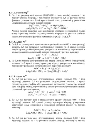 9
1.1.1.7. Магній Mg2+
1. До 1 мл розчину солі магнію (0,002-0,005 г іона магнію) додають 1 мл
розчину амонію хлориду, 1 мл розчину амоніаку та 0,5 мл розчину натрію
фосфату; утворюється білий кристалічний осад, розчинний у розведених
мінеральних кислотах та оцтовій кислоті:
Mg2+
+ NH4
+
+ PO4
3-
→ MgNH4PO4↓
↓MgNH4PO4 + H+
→ Mg2+
+ NH4
+
+ HPO4
2-
Амонію хлорид додається для запобігання утворення в реакційній суміші
осаду гідроксиду магнію. Надлишку амонію хлориду слід уникати, оскільки
можуть утворюватися розчинні комплекси [MgCl3]-, [MgCl4]2-.
1.1.1.8. Арсен As3+
1. До 0,3 мл розчину солі тривалентного арсену (близько 0,03 г іона арсеніту)
додають 0,5 мл розведеної хлороводневої кислоти та 2 краплі розчину
натрію сульфіду або сірководню; утворюється жовтий осад, нерозчинний в
концентрованій хлороводневій кислоті, розчинний у розчині амоніаку:
2As3+
+ 3S2-
→ As2S3↓
↓As2S3 + OH- → AsS3
3-
+ AsO3
3-
+ 3H2O
2. До 0,3 мл розчину солі тривалентного арсену (близько 0,003 г іона арсеніту)
додають 1 – 2 краплі розчину аргентуму нітрату; утворюється жовтий осад,
розчинний у розведеній нітратній кислоті та розчині амоніаку:
AsO3
3-
+ 3Ag+
→ Ag3AsO3↓
↓Ag3AsO3 + 6NH3 → 3[Ag(NH3)2]+
+ AsO3
3-
1.1.1.9. Арсен As5+
1. До 0,3 мл розчину солі п’ятивалентного арсену (близько 0,03 г іона
арсенату) додають 0,5 мл розведеної хлороводневої кислоти, 2 краплі
розчину натрію сульфіду або сірководню і нагрівають; утворюється жовтий
осад сульфіду арсену, нерозчинний у концентрованій хлороводневій кислоті,
розчинний у розчині амоніаку:
AsO4
3-
+ 2H+
+ S2-
→ AsO3
3-
+ S↓ +H2O
2AsO3
3-
+ 12H+
+ 3S2-
→ As2S3↓ + 6H2O
2. До 0,3 мл розчину солі п’ятивалентного арсену (близько 0,001 г іона
арсенату) додають 1–2 краплі розчину аргентуму нітрату; утворюється
коричневий осад, розчинний у розведеній нітратній кислоті та розчині
амоніаку:
AsO4
3-
+ 3Ag+
→ Ag3AsO4↓
↓Ag3AsO4 + 6NH3 → 3[Ag(NH3)2]+
+ AsO4
3-
3. До 0,3 мл розчину солі п’ятивалентного арсену (близько 0,001 г іона
арсенату) додають по 1 мл розчинів амонію хлориду, амоніаку та магнію
 