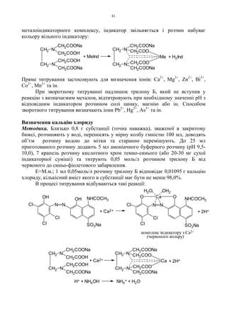 81
металоіндикаторного комплексу, індикатор звільняється і розчин набуває
кольору вільного індикатору:
Пряме титрування застосовують для визначення іонів: Ca2+
, Mg2+
, Zn2+
, Bi3+
,
Co2+
, Mn2+
та ін.
При зворотному титруванні надлишок трилону Б, який не вступив у
реакцію з визначаємим металом, відтитровують при необхідному значенні pH з
відповідним індикатором розчином солі цинку, магнію або ін. Способом
зворотного титрування визначають іони Pb2+
, Hg2+
, As3+
та ін.
Визначення кальцію хлориду
Методика. Близько 0,8 г субстанції (точна наважка), зваженої в закритому
бюксі, розчиняють у воді, переносять у мірну колбу ємністю 100 мл, доводять
об’єм розчину водою до мітки та старанно перемішують. До 25 мл
приготованого розчину додають 5 мл амоніачного буферного розчину (pH 9,5-
10,0), 7 крапель розчину кислотного хром темно-синього (або 20-30 мг сухої
індикаторної суміші) та титрують 0,05 моль/л розчином трилону Б від
червоного до синьо-фіолетового забарвлення.
Е=М.м.; 1 мл 0,05моль/л розчину трилону Б відповідає 0,01095 г кальцію
хлориду, кількісний вміст якого в субстанції має бути не менш 98,0%.
В процесі титрування відбуваються такі реакції:
+ H2Ind+ MeInd
CH2 N
CH2COONa
CH2COONa
NCH2
Me
CH2COO
CH2COO
CH2 N
CH2COONa
CH2COOH
CH2COONa
CH2COOH
NCH2
+ 2H+
CH2 N
CH2COONa
CH2COONa
NCH2
Ca
CH2COO
CH2COO
+ Ca2+
CH2 N
CH2COONa
CH2COOH
CH2COONa
CH2COOH
NCH2
H+ + NH4OH NH4
+ + H2O
+ Ca2+
(червоного кольру)
Cl Cl
+ 2H+
комплекс індикатору з Ca2+
H2O OH2
Cl
Cl
N N
OH OH NHCOCH3
SO3Na
Cl
Cl SO3Na
O Ca O
NN
NHCOCH3
 