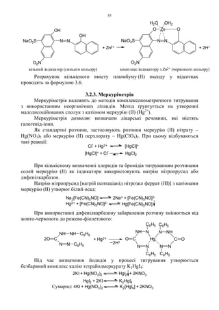 83
Розрахунок кількісного вмісту плюмбуму (ІІ) оксиду у відсотках
проводять за формулою 3.6.
3.2.3. Меркуріметрія
Меркуріметрія належить до методів комплексонометричного титрування
з використанням неорганічних лігандів. Метод ґрунтується на утворенні
малодисоційованих сполук з катіоном меркурію (II) (Hg2+
).
Меркуріметрія дозволяє визначати лікарські речовини, які містять
галогенід-іони.
Як стандартні розчини, застосовують розчини меркурію (II) нітрату –
Hg(NO3)2 або меркурію (II) перхлорату – Hg(ClO4)2. При цьому відбуваються
такі реакції:
При кількісному визначенні хлоридів та бромідів титруванням розчинами
солей меркурію (II) як індикатори використовують натрію нітропрусид або
дифенілкарбазон.
Натрію нітропрусид [натрій пентаціанід нітрозил феррат (III)] з катіонами
меркурію (II) утворює білий осад:
При використанні дифенілкарбазону забарвлення розчину змінюється від
жовто-червоного до рожево-фіолетового:
Під час визначення йодидів у процесі титрування утворюється
безбарвний комплекс калію тетрайодмеркурату K2HgI4:
N N
C
NHN
C6H5
C6H5C6H5
C6H5
C
NH N
Hg
NN
OO2O C
NH NH
N N
C6H5
C6H5
+ Hg2+
2H+
Сумарно: 4KI + Hg(NO3)2 K2[HgI4] + 2KNO3
2KI + Hg(NO3)2 HgI2 + 2KNO3
HgI2 + 2KI K2HgI4
Na2[Fe(CN)5NO] 2Na+ + [Fe(CN)5NO]2-
Hg[Fe(CN)5NO]Hg2+ + [Fe(CN)5NO]2-
Cl
-
+ Hg2+ [HgCl]+
[HgCl]+ + Cl
-
HgCl2
OH2H2O
+ Zn2+ + 2H+
комплекс індикатору з Zn2+ (червоного кольору)вільний індикатор (синього кольору)
OH
NaO3S
O2N
OH
N N
O2N
NaO3S
O Zn O
NN
 