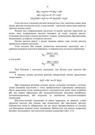 85
Сила кислоти в водному розчині визначається тим, наскільки повно вона
віддає протони молекулам води, а сила основи – наскільки повно вона акцептує
протони молекул води.
Реакція між хлороводневою кислотою та водою протікає практично до
кінця, тому хлороводнева кислота належить до класу сильних кислот.
Сильними кислотами в водних розчинах є хлорна, хлороводнева, бромоводнева,
йодоводнева, сульфатна та нітратна кислоти.
Оцтова кислота реагує з водою меншою мірою, тому оцтова кислота
вважається слабкою кислотою.
Сила кислоти або основи оцінюється константою дисоціації, яка є
окремим випадком константи рівноваги, та виражається для кислот рівнянням:
а для основ:
Чим більшою є константа дисоціації, тим більша сила кислоти або
основи.
У випадку водних розчинів реакцію нейтралізації можна представити
таким чином:
При титруванні розчинів сильних кислот сильними основами і сильних
основ сильними кислотами у точці еквівалентності середовище нейтральне.
Після досягнення точки еквівалентності спостерігається різка зміна (стрибок)
pH, яку можна зафіксувати або інструментальними методами (наприклад,
потенціометричним), або візуально за допомогою кислотно-основних
індикаторів.
Кислотно-основні індикатори за своєю природою, як правило, слабкі
органічні кислоти або основи; при відщепленні або приєднанні протону
відбувається зміна їх забарвлення, що дає змогу використовувати ці сполуки
для фіксування кінцевої точки титрування. Найчастіше для аналізу лікарських
речовин застосовують такі кислотно-основні індикатори (табл. 3.1):
[B]
[BH+] [OH-
]
Kb =
H3O+ + OH
-
2H2O
CH3COOH + H2O CH3COO-
+ H3O+
NH3 + H2O NH4
+ + OH
-
HCl + H2O Cl
-
+ H3O+
[HA]
[H3O+] [A-
]
Ka = ,
 