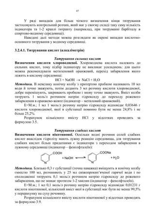87
У ряді випадків для більш чіткого визначення кінця титрування
застосовують контрольний розчин, який має у своєму складі таку саму кількість
індикатора та 1-2 краплі титранту (наприклад, при титруванні барбіталу в
спиртово-водному середовищі).
Наведені далі методи можна розглядати як окремі випадки кислотно-
основного титрування у водному середовищі.
3.2.4.1. Титрування кислот (алкаліметрія)
Титрування сильних кислот
Визначення кислоти хлороводневої. Хлороводнева кислота належить до
сильних кислот, тому підбір індикатору не викликає ускладнень: для цього
можна рекомендувати метиленовий оранжевий, перехід забарвлення якого
лежить в кислому середовищі:
HCl + NaOH → NaCl + H2O
Методика. В невелику конічну колбу з притертою пробкою наливають 10 мл
води й точно зважують, потім додають 3 мл розчину кислоти хлороводневої,
добре перемішують, закривають пробкою і знову точно зважують. Вміст колби
титрують 1 моль/л розчином натрію гідроксиду до переходу рожевого
забарвлення в оранжево-жовте (індикатор – метиловий оранжевий).
Е=М.м.; 1 мл 1 моль/л розчину натрію гідроксиду відповідає 0,03646 г
кислоти хлороводневої, якої в субстанції повинно бути не менш 24,8% і не
більш 25,2%.
Розрахунок кількісного вмісту HCl у відсотках проводять за
формулою 3.5.
Титрування слабких кислот
Визначення кислоти нікотинової. Оскільки водні розчини солей слабких
кислот внаслідок гідролізу мають лужну реакцію середовища, для титрування
слабких кислот більш придатними є індикатори з переходом забарвлення в
лужному середовищі (індикатор – фенолфталеїн):
Методика. Близько 0,3 г субстанції (точна наважка) вміщують в конічну колбу
ємністю 100 мл, розчиняють у 25 мл свіжопрокип’яченої гарячої води і по
охолодженні титрують 0,1 моль/л розчином натрію гідроксиду до рожевого
забарвлення, що не зникає протягом 1-2 хвилин (індикатор – фенолфталеїн).
Е=М.м.; 1 мл 0,1 моль/л розчину натрію гідроксиду відповідає 0,01231 г
кислоти нікотинової, кількісний вміст якої в субстанції має бути не менш 99,5%
у перерахунку на суху речовину.
Розрахунок кількісного вмісту кислоти нікотинової у відсотках проводять
за формулою 3.9.
+ H2O+ NaOH
N N
COOH COONa
 