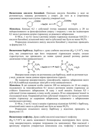 88
Визначення кислоти бензойної. Оскільки кислота бензойна у воді не
розчиняється, наважку розчиняють у спирті. До того ж в спиртовому
середовищі знижується ступінь гідролізу утвореної солі:
Методика. Близько 0,2 г субстанції (точна наважка) вміщують у 20 мл
нейтралізованого за фенолфталеїном спирту і титрують з тим же індикатором
0,1 моль/л розчином натрію гідроксиду до рожевого забарвлення.
Е=М.м.; 1 мл 0,1 моль/л розчину натрію гідроксиду відповідає 0,01221 г
кислоти бензойної, кількісний вміст якої в субстанції має бути не менш 99,5%.
Розрахунок кількісного вмісту кислоти бензойної у відсотках проводять
за формулою 3.5.
Визначення барбіталу. Барбітал є дуже слабкою кислотою (Ка=1,3.10-8
), тому
сіль, яка утворюється при його титруванні гідроксидом натрію, сильно
гідролізується, що призводить до появи лужної реакції розчину раніше
досягнення точки еквівалентності:
Використання спирту як розчинника для барбіталу, який не розчиняється
у воді, дозволяє також деякою мірою пригнітити гідроліз.
Як індикатор використовують тимолфталеїн, перехід забарвлення якого
(9,3-10,5) найбільш відповідає зміні pH в точці еквівалентності.
Методика. В дві однакові колби ємністю 100 мл вміщують по 10 мл спирту,
підлуженого за тимолфталеїном 0,1 моль/л розчином натрію гідроксиду до
стійкого блакитного забарвлення. В одну з колб вносять близько 0,5 г
субстанції (точна наважка), в іншу колбу додають 20 мл свіжопрокип’яченої та
охолодженої води. Одержаний розчин субстанції титрують 0,1 моль/л розчином
натрію гідроксиду до одержання забарвлення, однакового з забарвленням
контрольного розчину.
Е=М.м.; 1 мл 0,1 моль/л натрію гідроксиду відповідає 0,01842 г барбіталу,
кількісний вміст якого в субстанції має бути не менш 99,5%.
Розрахунок кількісного вмісту барбіталу у відсотках проводять за
формулою 3.5.
Визначення теофіліну. Дуже слабкі кислотні властивості теофіліну
(Ка=1,7.10-9
) не дають можливості безпосередньо відтитрувати його лугом,
тому використовують непряме титрування (за замісником). При взаємодії з
аргентуму нітратом утворюється комплексна сіль теофіліну і виділяється
+ H2O+ NaOH
COOH COONa
+ NaOH
N
N
H
O
O
C2H5
C2H5
O
H
+ H2O
N
N
NaO
H
O
O
C2H5
C2H5
 