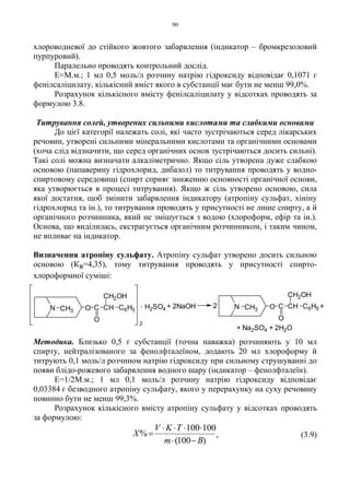 90
хлороводневої до стійкого жовтого забарвлення (індикатор – бромкрезоловий
пурпуровий).
Паралельно проводять контрольний дослід.
Е=М.м.; 1 мл 0,5 моль/л розчину натрію гідроксиду відповідає 0,1071 г
фенілсаліцилату, кількісний вміст якого в субстанції має бути не менш 99,0%.
Розрахунок кількісного вмісту фенілсаліцилату у відсотках проводять за
формулою 3.8.
Титрування солей, утворених сильними кислотами та слабкими основами
До цієї категорії належать солі, які часто зустрічаються серед лікарських
речовин, утворені сильними мінеральними кислотами та органічними основами
(хоча слід відзначити, що серед органічних основ зустрічаються досить сильні).
Такі солі можна визначати алкаліметрично. Якщо сіль утворена дуже слабкою
основою (папаверину гідрохлорид, дибазол) то титрування проводять у водно-
спиртовому середовищі (спирт сприяє зниженню основності органічної основи,
яка утворюється в процесі титрування). Якщо ж сіль утворено основою, сила
якої достатня, щоб змінити забарвлення індикатору (атропіну сульфат, хініну
гідрохлорид та ін.), то титрування проводять у присутності не лише спирту, а й
органічного розчинника, який не змішується з водою (хлороформ, ефір та ін.).
Основа, що виділилась, екстрагується органічним розчинником, і таким чином,
не впливає на індикатор.
Визначення атропіну сульфату. Атропіну сульфат утворено досить сильною
основою (Кв=4,35), тому титрування проводять у присутності спирто-
хлороформної суміші:
Методика. Близько 0,5 г субстанції (точна наважка) розчиняють у 10 мл
спирту, нейтралізованого за фенолфталеїном, додають 20 мл хлороформу й
титрують 0,1 моль/л розчином натрію гідроксиду при сильному струшуванні до
появи блідо-рожевого забарвлення водного шару (індикатор – фенолфталеїн).
Е=1/2М.м.; 1 мл 0,1 моль/л розчину натрію гідроксиду відповідає
0,03384 г безводного атропіну сульфату, якого у перерахунку на суху речовину
повинно бути не менш 99,3%.
Розрахунок кількісного вмісту атропіну сульфату у відсотках проводять
за формулою:
)100(
100100
%
Bm
TKV
X
−⋅
⋅⋅⋅⋅
= , (3.9)
N CH3 O C
O
CH
CH2OH
C6H5
2
H2SO4
. + 2NaOH 2 C6H5CH
CH2OH
C
O
OCH3N +
+ Na2SO4 + 2H2O
 