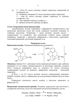 91
де V – об’єм 0,1 моль/л розчину натрію гідроксиду, витрачений на
титрування, мл;
К – коефіцієнт поправки 0,1 моль/л розчину натрію гідроксиду;
Т – титр 0,1 моль/л розчину натрію гідроксиду за атропіну
сульфатом, г/мл;
m – маса наважки атропіну сульфату, г;
B – процент вологості атропіну сульфату.
3.2.4.2. Титрування основ (ацидиметрія)
Ацидиметричні методи титрування у фарманалізі використовують для
визначення органічних основ або солей, утворених сильними основами та
слабкими кислотами. Титрантами є водні розчини сильних кислот –
хлороводневої та сульфатної. Для визначення слабких основ зазвичай
підбирають індикатор з переходом забарвлення в кислотному середовищі:
метиловий оранжевий, метиловий червоний та ін.
Титрування основ
Визначення кодеїну. Титрування відбувається за реакцією:
Методика. Близько 0,3 г субстанції (точна наважка) розчиняють при слабкому
нагріванні в 2 мл спирту, нейтралізованого за метиловим червоним, додають
20 мл тільки-но перевареної води та титрують 0,1 моль/л розчином
хлороводневої кислоти до рожевого забарвлення (індикатор – метиловий
червоний).
Е=М.м.; 1 мл 0,1 моль/л розчину кислоти хлороводневої відповідає
0,02994 г кодеїну, якого у перерахунку на суху речовину повинно бути не менш
99,0%.
Розрахунок кількісного вмісту кодеїну у відсотках проводять за
формулою 3.9.
Визначення гексаметилентетраміну. Речовину гідролізують при кип’ятінні з
сульфатною кислотою, після чого надлишок кислоти відтитровують лугом:
надл. H2SO4 + 2NaOH Na2SO4 + 2H2O
tº
(CH2)6N4 + 2H2SO4 + 6H2O 6CH2O + 2(NH4)2SO4
HCl+
H3CO
O
H
HO
N CH3N
HO
O
H3CO
CH3
+
Cl
-
 