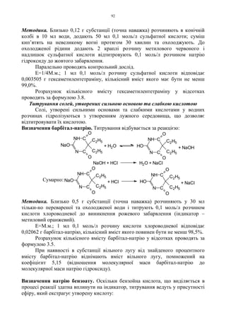 92
Методика. Близько 0,12 г субстанції (точна наважка) розчиняють в конічній
колбі в 10 мл води, додають 50 мл 0,1 моль/л сульфатної кислоти; суміш
кип’ятять на невеликому вогні протягом 30 хвилин та охолоджують. До
охолодженої рідини додають 2 краплі розчину метилового червоного і
надлишок сульфатної кислоти відтитровують 0,1 моль/л розчином натрію
гідроксиду до жовтого забарвлення.
Паралельно проводять контрольний дослід.
Е=1/4М.м.; 1 мл 0,1 моль/л розчину сульфатної кислоти відповідає
0,003505 г гексаметилентетраміну, кількісний вміст якого має бути не менш
99,0%.
Розрахунок кількісного вмісту гексаметилентетраміну у відсотках
проводять за формулою 3.8.
Титрування солей, утворених сильною основою та слабкою кислотою
Солі, утворені сильними основами та слабкими кислотами у водних
розчинах гідролізуються з утворенням лужного середовища, що дозволяє
відтитровувати їх кислотою.
Визначення барбітал-натрію. Титрування відбувається за реакцією:
Методика. Близько 0,5 г субстанції (точна наважка) розчиняють у 30 мл
тільки-но перевареної та охолодженої води і титрують 0,1 моль/л розчином
кислоти хлороводневої до виникнення рожевого забарвлення (індикатор –
метиловий оранжевий).
Е=М.м.; 1 мл 0,1 моль/л розчину кислоти хлороводневої відповідає
0,02062 г барбітал-натрію, кількісний вміст якого повинен бути не менш 98,5%.
Розрахунок кількісного вмісту барбітал-натрію у відсотках проводять за
формулою 3.5.
При наявності в субстанції вільного лугу від знайденого процентного
вмісту барбітал-натрію віднімають вміст вільного лугу, помножений на
коефіцієнт 5,15 (відношення молекулярної маси барбітал-натрію до
молекулярної маси натрію гідроксиду).
Визначення натрію бензоату. Оскільки бензойна кислота, що виділяється в
процесі реакції здатна вплинути на індикатор, титрування ведуть у присутності
ефіру, який екстрагує утворену кислоту:
N C
CNH
O
C2H5
C2H5
O
HO + NaCl+ HCl
N C
CNH
NaO
O
C2H5
C2H5
O
NaOH + HCl H2O + NaCl
+ NaOH
N C
CNH
O
C2H5
C2H5
O
HO+ H2O
N C
CNH
NaO
O
C2H5
C2H5
O
Сумарно:
 