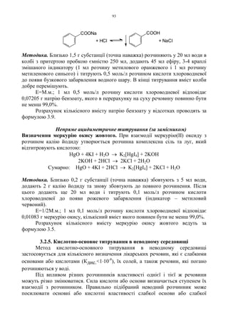 93
Методика. Близько 1,5 г субстанції (точна наважка) розчиняють у 20 мл води в
колбі з притертою пробкою ємністю 250 мл, додають 45 мл ефіру, 3-4 краплі
змішаного індикатору (1 мл розчину метилового оранжевого і 1 мл розчину
метиленового синього) і титрують 0,5 моль/л розчином кислоти хлороводневої
до появи бузкового забарвлення водного шару. В кінці титрування вміст колби
добре перемішують.
Е=М.м.; 1 мл 0,5 моль/л розчину кислоти хлороводневої відповідає
0,07205 г натрію бензоату, якого в перерахунку на суху речовину повинно бути
не менш 99,0%.
Розрахунок кількісного вмісту натрію бензоату у відсотках проводять за
формулою 3.9.
Непряме ацидиметричне титрування (за замісником)
Визначення меркурію окису жовтого. При взаємодії меркурію(ІІ) оксиду з
розчином калію йодиду утворюється розчинна комплексна сіль та луг, який
відтитровують кислотою:
HgО + 4KI + H2O → K2[HgI4] + 2KOH
2KOH + 2HCl → 2KCl + 2H2O
Сумарно: HgO + 4KI + 2HCl → K2[HgI4] + 2KCl + H2O
Методика. Близько 0,2 г субстанції (точна наважка) збовтують з 5 мл води,
додають 2 г калію йодиду та знову збовтують до повного розчинення. Після
цього додають ще 20 мл води і титрують 0,1 моль/л розчином кислоти
хлороводневої до появи рожевого забарвлення (індикатор – метиловий
червоний).
Е=1/2М.м.; 1 мл 0,1 моль/л розчину кислоти хлороводневої відповідає
0,01083 г меркурію окису, кількісний вміст якого повинен бути не менш 99,0%.
Розрахунок кількісного вмісту меркурію окису жовтого ведуть за
формулою 3.5.
3.2.5. Кислотно-основне титрування в неводному середовищі
Метод кислотно-основного титрування в неводному середовищі
застосовується для кількісного визначення лікарських речовин, які є слабкими
основами або кислотами (Кдис.<1.10-8
), їх солей, а також речовин, які погано
розчиняються у воді.
Під впливом різних розчинників властивості однієї і тієї ж речовини
можуть різко змінюватися. Сила кислоти або основи визначається ступенем їх
взаємодії з розчинником. Правильно підібраний неводний розчинник може
посилювати основні або кислотні властивості слабкої основи або слабкої
+ NaCl+ HCl
COONa COOH
 