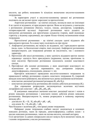 94
кислоти, що робить можливим їх кількісне визначення кислотно-основним
титруванням.
За характером участі в кислотно-основному процесі всі розчинники
поділяють на дві великі групи: апротонні та протеолітичні.
Апротонні розчинники – це хімічні сполуки, молекули яких не іонізовані
й не здатні ні віддавати, ні приєднувати протон. Вони не вступають у взаємодію
з розчиненою речовиною (бензол, толуол, гексан, дихлоретан, хлороформ,
чотирихлористий вуглець). Апротонні розчинники часто додають до
іонізуючих розчинників для пригнічення сольволізу (термін, який відповідає
гідролізу у водному середовищі), що сприяє більш чіткому встановленню кінця
титрування.
Протолітичні розчинники – це хімічні сполуки здатні віддавати або
приєднувати протони. Їх в свою чергу поділяють на три групи:
1. Амфіпротні розчинники, які можуть як віддавати, так і приєднувати протон
(вода, одно- та багатоатомні спирти, інші сполуки). Амфіпротні розчинники
використовують для титрування речовин як кислотного, так і основного
характеру.
2. Протогенні або кислі розчинники, у яких здатність віддавати протон значно
перевищує здатність його приєднувати (мурашина, оцтова, пропіонова та
інші кислоти). Протогенні розчинники посилюють основні властивості
сполук.
3. Протофільні або основні розчинники, у яких акцепторні властивості по
відношенню до протона переважають над донорними (піридин,
диметилформамід, етилендіамін, діоксан і т. ін).
Критерієм можливості проведення кислотно-основного титрування та
правильності вибору розчинника служить константа титрування КТ (окремий
випадок константи рівноваги), яка визначається двома основними величинами:
– константою дисоціації розчиненої речовини (Ка або Кb);
– константою автопротолізу розчинника або іонним добутком розчинника (Кі).
Для спрощення розрахунків застосовуються величини від’ємних
логарифмів цих констант – рКТ, рКа, рКb, рКі.
В довідниках наводяться значення констант дисоціації кислот і основ в
різних неводних розчинниках і константи іонних добутків різних неводних
розчинників. Використовуючи їх, можна розрахувати в кожному окремому
випадку рКТ:
– для кислот: КТ = Кі / Ка або рКТ= рКі – рКа
– для основ: КТ = Ка або рКТ = рКа
Чим більшою є величина рКТ, тим кращі умови титрування.
Найкращі умови титрування слабких кислот досягаються в основних
неводних розчинах, таких як піридин, диметилформамід; слабких основ – в
кислих неводних розчинниках, таких як оцтова кислота, оцтовий ангідрид.
Солі органічних та деяких мінеральних кислот можуть бути визначені також, як
і основи титруванням у кислих розчинниках.
 