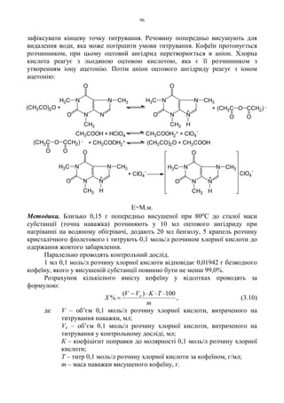 96
зафіксувати кінцеву точку титрування. Речовину попередньо висушують для
видалення води, яка може погіршити умови титрування. Кофеїн протонується
розчинником, при цьому оцтовий ангідрид перетворюється в аніон. Хлорна
кислота реагує з льодяною оцтовою кислотою, яка є її розчинником з
утворенням іону ацетонію. Потім аніон оцтового ангідриду реагує з іоном
ацетонію:
Е=М.м.
Методика. Близько 0,15 г попередньо висушеної при 80оС до сталої маси
субстанції (точна наважка) розчиняють у 10 мл оцтового ангідриду при
нагріванні на водяному обігрівачі, додають 20 мл бензолу, 5 крапель розчину
кристалічного фіолетового і титрують 0,1 моль/л розчином хлорної кислоти до
одержання жовтого забарвлення.
Паралельно проводять контрольний дослід.
1 мл 0,1 моль/л розчину хлорної кислоти відповідає 0,01942 г безводного
кофеїну, якого у висушеній субстанції повинно бути не менш 99,0%.
Розрахунок кількісного вмісту кофеїну у відсотках проводять за
формулою:
m
TKVV
X к 100)(
%
⋅⋅⋅−
= , (3.10)
де V – об’єм 0,1 моль/л розчину хлорної кислоти, витраченого на
титрування наважки, мл;
Vк – об’єм 0,1 моль/л розчину хлорної кислоти, витраченого на
титрування у контрольному досліді, мл;
К – коефіцієнт поправки до молярності 0,1 моль/л розчину хлорної
кислоти;
Т – титр 0,1 моль/л розчину хлорної кислоти за кофеїном, г/мл;
m – маса наважки висушеного кофеїну, г.
(CH3C
O
O CCH2) -
O
CCH2) -
O
+ (CH3C
O
O
ClO4
-
N
N
CH3
H
N
NO
O
CH3
H3C
+
+ ClO4
-
N
N
CH3
H
N
NO
O
CH3
H3C
+
+ CH3COOH2
+ (CH3CO)2O + CH3COOH
+
N
NO
O
CH3
H3C N
N
CH3
H
N
N
CH3N
NO
O
CH3
H3C
(CH3CO)2O +
CH3COOH + HClO4 CH3COOH2
+ + ClO4
-
 