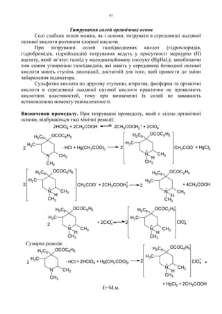 97
Титрування солей органічних основ
Солі слабких основ можна, як і основи, титрувати в середовищі льодяної
оцтової кислоти розчином хлорної кислоти.
При титруванні солей галоїдводневих кислот (гідрохлоридів,
гідробромідів, гідройодидів) титрування ведуть у присутності меркурію (ІІ)
ацетату, який зв’язує галоїд у малодисоційовану сполуку (HgHal2), запобігаючи
тим самим утворенню галоїдводнів, які навіть у середовищі безводної оцтової
кислоти мають ступінь дисоціації, достатній для того, щоб привести до зміни
забарвлення індикатора.
Сульфатна кислота по другому ступеню, нітратна, фосфорна та органічні
кислоти в середовищі льодяної оцтової кислоти практично не проявляють
кислотних властивостей, тому при визначенні їх солей не заважають
встановленню моменту еквівалентності.
Визначення промедолу. При титруванні промедолу, який є сіллю органічної
основи, відбуваються такі хімічні реакції:
Е=М.м.
Сумарна реакція:
. HCl2
N
OCOC6H5H5C6
CH3
CH3
H3C
+ 2HClO4 + Hg(CH3COO)2 2
+
N
H5C6
CH3
CH3
H3C
H
OCOC6H5
+
+ HgCl2 + 2CH3COOH
ClO4
+ 4CH3COOH
N
H5C6
CH3
CH3
H3C
H
OCOC2H5
+
2
N
OCOC6H5H5C6
CH3
CH3
H3C
H
+
2 CH3COO
-
+ HgCl2CH3COO
-
2
+
N
OCOC6H5H5C6
CH3
CH3
H3C
H
+ Hg(CH3COO)2
. HCl2
N
OCOC6H5H5C6
CH3
CH3
H3C
2HClO4 + 2CH3COOH 2CH3COOH2
+ + 2ClO4
-
+ 2CH3COOH2
+
ClO42
+
N
H5C6
CH3
CH3
H3C
H
OCOC2H5
+ 2ClO42 +
N
OCOC6H5H5C6
CH3
CH3
H3C
H
 