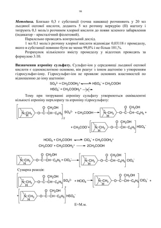 98
Методика. Близько 0,3 г субстанції (точна наважка) розчиняють у 20 мл
льодяної оцтової кислоти, додають 5 мл розчину меркурію (ІІ) ацетату і
титрують 0,1 моль/л розчином хлорної кислоти до появи зеленого забарвлення
(індикатор – кристалічний фіолетовий).
Паралельно проводять контрольний дослід.
1 мл 0,1 моль/л розчину хлорної кислоти відповідає 0,03118 г промедолу,
якого в субстанції повинно бути не менш 99,0% і не більш 101,%.
Розрахунок кількісного вмісту промедолу у відсотках проводять за
формулою 3.10.
Визначення атропіну сульфату. Сульфат-іон у середовищі льодяної оцтової
кислоти є однокислотною основою, він реагує з іоном ацетонію з утворенням
гідросульфат-іону. Гідросульфат-іон не проявляє основних властивостей по
відношенню до іону ацетонію:
Тому при титруванні атропіну сульфату утворюються еквівалентні
кількості атропіну перхлорату та атропіну гідросульфату:
Е=М.м.
SO4
2- + CH3COOH2
+ HSO4
-
+ CH3COOH
HSO4
-
+ CH3COOH2
+
+
N CH3
H
O C CH
O CH2OH
C6H5
+ CH3COO
-
+
+
O C CH
O CH2OH
C6H5N CH3
H
HClO4 + CH3COOH ClO4
-
+ CH3COOH2
+
CH3COO
-
+ CH3COOH2
+ 2CH3COOH
+
+O C CH
O CH2OH
C6H5N CH3
H
+ CH3COOH
2
N CH3
H
O C CH
O CH2OH
C6H5
+
N CH3
H
O C CH
O CH2OH
C6H5
+
+ ClO4
-
SO4
2-
HSO4
-
ClO4
-
N CH3
H
O C CH
O CH2OH
C6H5
2
+
O C CH
O CH2OH
C6H5N CH3
H
+
+
+
O C CH
O CH2OH
C6H5N CH3
H
+ HClO4
Сумарна реакція:
+ ClO4
-
HSO4
-
SO4
2-
 