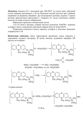 99
Методика. Близько 0,5 г висушеної при 100-105о
С до сталої маси субстанції
(точна наважка) розчиняють у 10 мл безводної оцтової кислоти при слабкому
нагріванні на водяному обігрівачі. До охолодженого розчину додають 3 краплі
розчину кристалічного фіолетового і титрують 0,1 моль/л розчином хлорної
кислоти до появи зеленого забарвлення.
Паралельно проводять контрольний дослід.
1 мл 0,1 моль/л розчину хлорної кислоти відповідає 0,06768 г атропіну
сульфату, якого у висушеній субстанції повинно бути не менш 99,0%.
Розрахунок кількісного вмісту атропіну сульфату у відсотках проводять
за формулою 3.10.
Визначення аміназину. Іноді гідрохлориди органічних основ титрують в
середовищі оцтового ангідриду. В цьому випадку додавання меркурію (ІІ)
ацетату не потрібно:
Е=М.м.
ClO4
-
+
+ CH3COCl + CH3COOH
+ HClO4 + (CH3CO)2OCl
-
Сумарна реакція:
N
S
Cl
CH2 (CH2)2 N
CH3
CH3H
N
S
Cl
CH2 (CH2)2 N
CH3
CH3H
+
+
N
S
Cl
CH2 (CH2)2 N
CH3
CH3H
+
HClO4 + CH3COOH ClO4 + CH3COOH2
+Cl
-
+ (CH3CO)2O
+ CH3 C
O
CI
+ CH3COO
-
+ ClO4
-
CH3COO
-
+ CH3COOH2
+ 2CH2COOH
N
S
Cl
CH2 (CH2)2 N
CH3
CH3H
+
N
S
Cl
CH2 (CH2)2 N
CH3
CH3H
+
N
S
Cl
CH2 (CH2)2 N
CH3
CH3H
+
ClO4
-
 