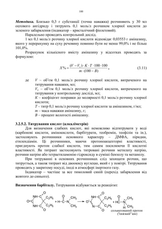 100
Методика. Близько 0,3 г субстанції (точна наважка) розчиняють у 30 мл
оцтового ангідриду і титрують 0,1 моль/л розчином хлорної кислоти до
зеленого забарвлення (індикатор – кристалічний фіолетовий).
Паралельно проводять контрольний дослід.
1 мл 0,1 моль/л розчину хлорної кислоти відповідає 0,03553 г аміназину,
якого у перерахунку на суху речовину повинно бути не менш 99,0% і не більш
101,0%.
Розрахунок кількісного вмісту аміназину у відсотках проводять за
формулою:
)100(
100100)(
%
Bm
TKVV
X к
−⋅
⋅⋅⋅⋅−
= , (3.11)
де V – об’єм 0,1 моль/л розчину хлорної кислоти, витраченого на
титрування наважки, мл;
Vк – об’єм 0,1 моль/л розчину хлорної кислоти, витраченого на
титрування у контрольному досліді, мл;
К – коефіцієнт поправки до молярності 0,1 моль/л розчину хлорної
кислоти;
Т – титр 0,1 моль/л розчину хлорної кислоти за аміназином, г/мл;
m – маса наважки аміназину, г;
В – процент вологості аміназину.
3.2.5.2. Титрування кислот (алкаліметрія)
Для визначення слабких кислот, які неможливо відтитрувати у воді
(карбонові кислоти, амінокислоти, барбітурати, теобромін, теофілін та ін.),
застосовують розчинники основного характеру – ДМФА, піридин,
етилендіамін. Ці розчинники, маючи протоноакцепторні властивості,
приєднують протон слабкої кислоти, тим самим посилюючи її кислотні
властивості. Як титрант застосовують титровані розчини метилату натрію,
розчини натрію або тетраетиламонію гідроксиду в суміші бензолу та метанолу.
При титруванні в основних розчинниках слід захищати розчин, що
титрується, а також титрант від двоокису вуглецю, який є у повітрі. Титрування
проводять у закритому посуді, іноді в атмосфері інертного газу.
Індикатор – частіше за все тимоловий синій (перехід забарвлення від
жовтого до синього).
Визначення барбіталу. Титрування відбувається за реакцією:
C
CNH
O
-
O
C2H5
C2H5
O
N
("онієвий" іон)
сольватований протон
+
+ HC N
H
O CH3
CH3
+ H C
O
N
CH3
CH3NH C
CNH
C
O
C2H5
C2H5
O
O
 