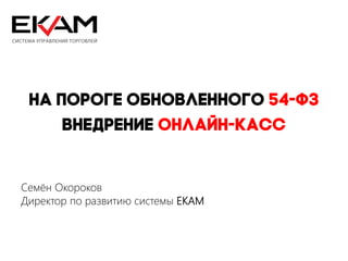 На пороге обновленного 54-ФЗ
Внедрение онлайн-касс
Семён Окороков
Директор по развитию системы EKAM
 