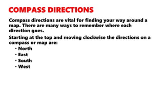 Compass directions are vital for finding your way around a
map. There are many ways to remember where each
direction goes.
Starting at the top and moving clockwise the directions on a
compass or map are:
• North
• East
• South
• West
 