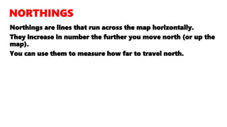 Northings are lines that run across the map horizontally.
They increase in number the further you move north (or up the
map).
You can use them to measure how far to travel north.
 