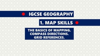 IGCSE GEOGRAPHY
1. MAP SKILLS
THE BASICS OF MAPPING.
COMPASS DIRECTIONS.
4 AND 6 GRID REFERENCES.
HEIGHTS AND CONTOUR LINES.
 