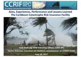 Aims,	Experiences,	Performance	and	Lessons	Learned	
The	Caribbean	Catastrophe	Risk	Insurance	Facility
Isaac	Anthony,	Chief	Executive	Officer,	CCRIF	SPC
PACIFIC	REGIONAL	DIALOGUE	ON	FINANCIAL	MANAGEMENT	OF	CLIMATE	RISKS
June	26,	2017
 