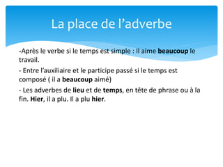 -Après le verbe si le temps est simple : Il aime beaucoup le
travail.
- Entre l’auxiliaire et le participe passé si le temps est
composé ( il a beaucoup aimé)
- Les adverbes de lieu et de temps, en tête de phrase ou à la
fin. Hier, il a plu. Il a plu hier.
La place de l’adverbe
 