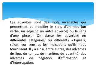 Les adverbes sont des mots invariables qui
permettent de modifier le sens d’un mot (un
verbe, un adjectif, un autre adverbe) ou le sens
d’une phrase. On classe les adverbes en
différentes catégories, ou différents « types »,
selon leur sens et les indications qu’ils nous
fournissent. Il y a ainsi, entre autres, des adverbes
de lieu, de temps, de manière, de quantité, des
adverbes de négation, d’affirmation et
d’interrogation.
 