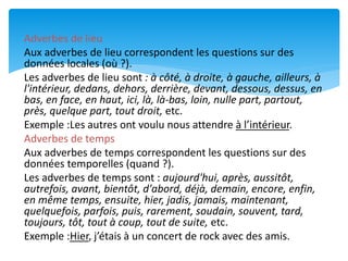 Adverbes de lieu
Aux adverbes de lieu correspondent les questions sur des
données locales (où ?).
Les adverbes de lieu sont : à côté, à droite, à gauche, ailleurs, à
l'intérieur, dedans, dehors, derrière, devant, dessous, dessus, en
bas, en face, en haut, ici, là, là-bas, loin, nulle part, partout,
près, quelque part, tout droit, etc.
Exemple :Les autres ont voulu nous attendre à l’intérieur.
Adverbes de temps
Aux adverbes de temps correspondent les questions sur des
données temporelles (quand ?).
Les adverbes de temps sont : aujourd'hui, après, aussitôt,
autrefois, avant, bientôt, d'abord, déjà, demain, encore, enfin,
en même temps, ensuite, hier, jadis, jamais, maintenant,
quelquefois, parfois, puis, rarement, soudain, souvent, tard,
toujours, tôt, tout à coup, tout de suite, etc.
Exemple :Hier, j’étais à un concert de rock avec des amis.
 