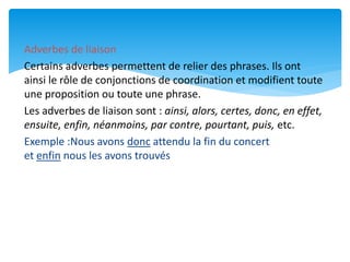 Adverbes de liaison
Certains adverbes permettent de relier des phrases. Ils ont
ainsi le rôle de conjonctions de coordination et modifient toute
une proposition ou toute une phrase.
Les adverbes de liaison sont : ainsi, alors, certes, donc, en effet,
ensuite, enfin, néanmoins, par contre, pourtant, puis, etc.
Exemple :Nous avons donc attendu la fin du concert
et enfin nous les avons trouvés
 