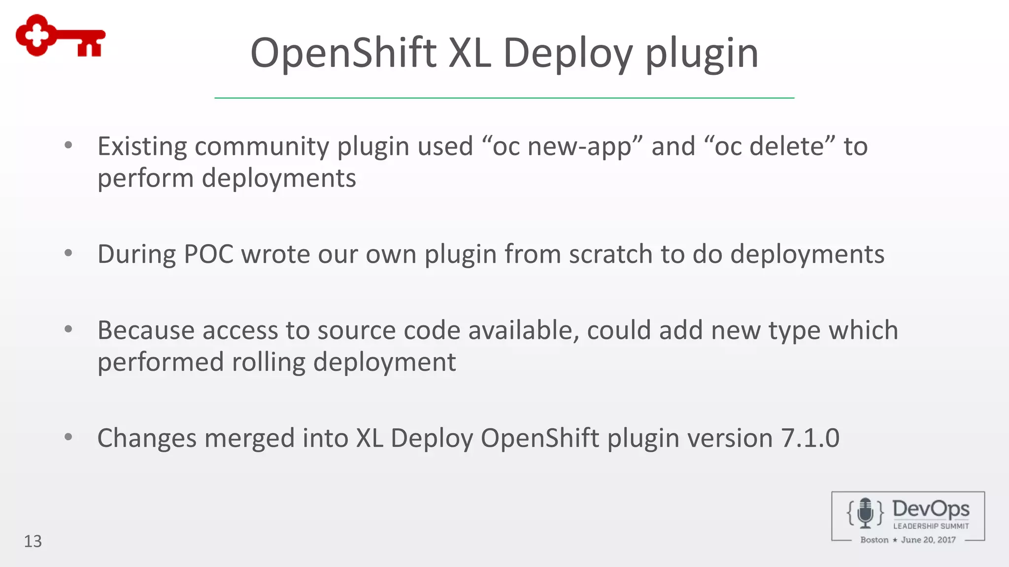 OpenShift XL Deploy plugin
• Existing community plugin used “oc new-app” and “oc delete” to
perform deployments
• During POC wrote our own plugin from scratch to do deployments
• Because access to source code available, could add new type which
performed rolling deployment
• Changes merged into XL Deploy OpenShift plugin version 7.1.0
13
 