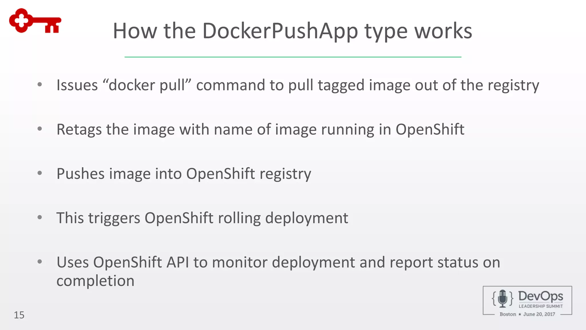 How the DockerPushApp type works
• Issues “docker pull” command to pull tagged image out of the registry
• Retags the image with name of image running in OpenShift
• Pushes image into OpenShift registry
• This triggers OpenShift rolling deployment
• Uses OpenShift API to monitor deployment and report status on
completion
15
 