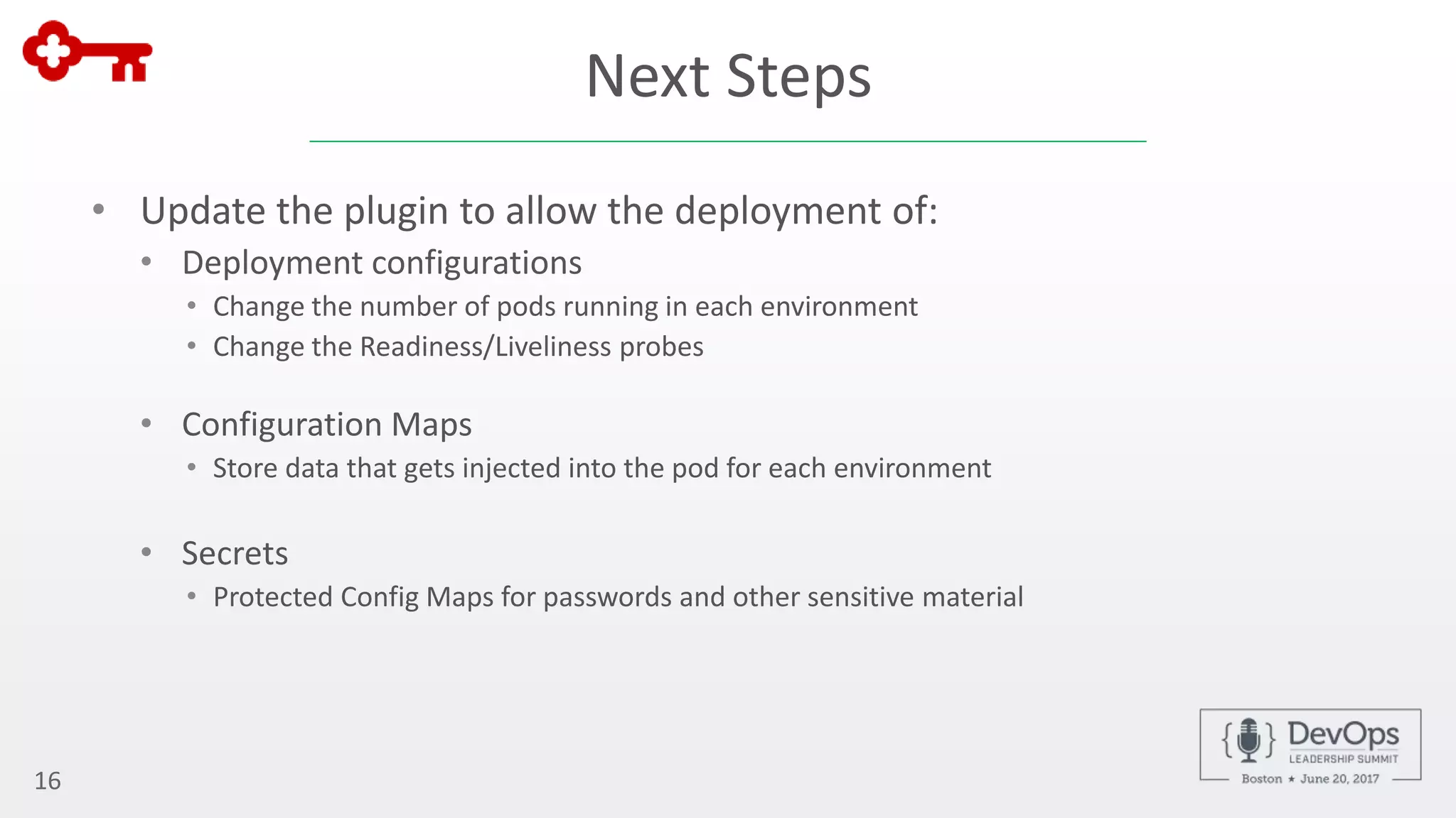 Next Steps
• Update the plugin to allow the deployment of:
• Deployment configurations
• Change the number of pods running in each environment
• Change the Readiness/Liveliness probes
• Configuration Maps
• Store data that gets injected into the pod for each environment
• Secrets
• Protected Config Maps for passwords and other sensitive material
16
 