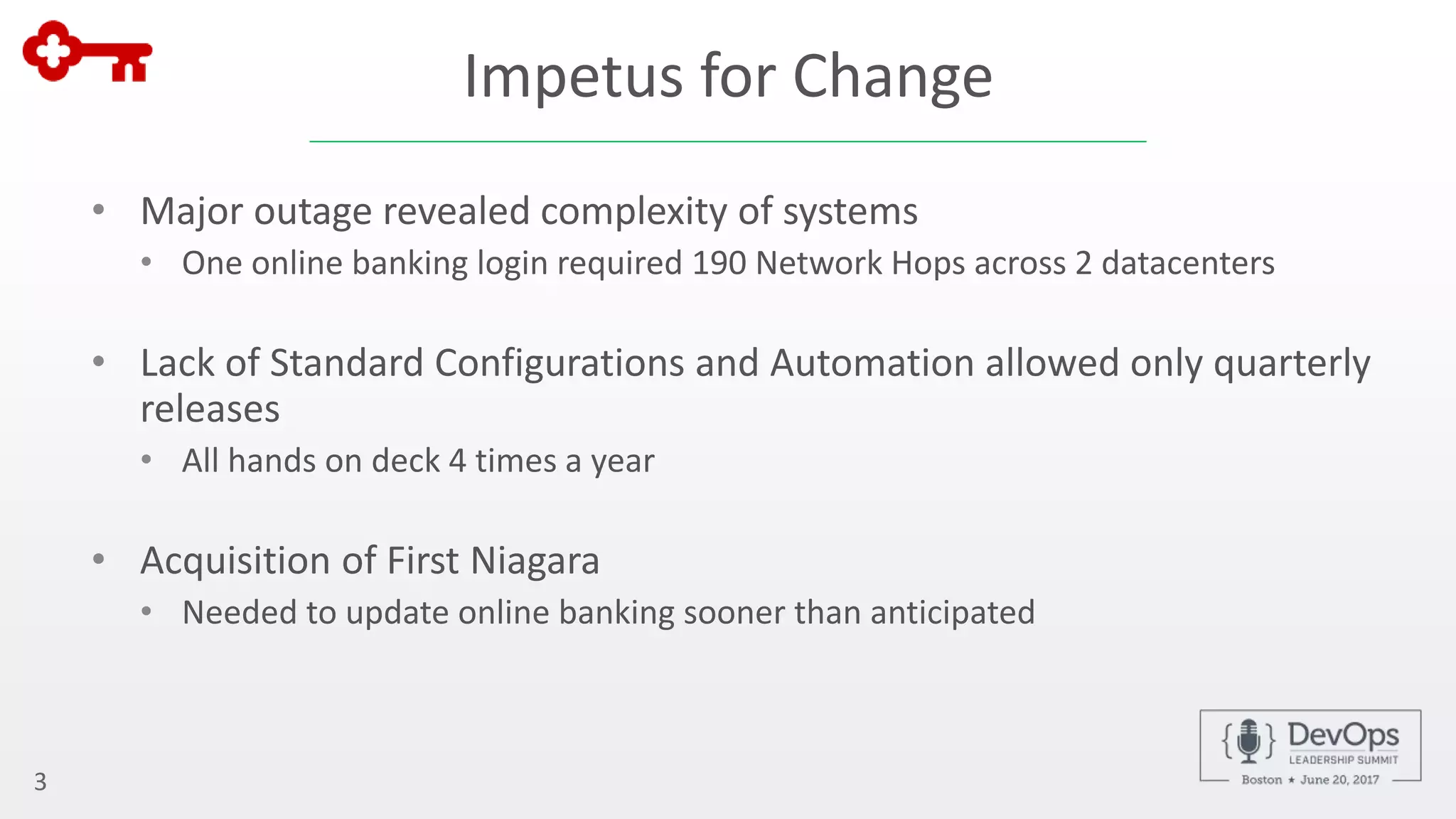 Impetus for Change
• Major outage revealed complexity of systems
• One online banking login required 190 Network Hops across 2 datacenters
• Lack of Standard Configurations and Automation allowed only quarterly
releases
• All hands on deck 4 times a year
• Acquisition of First Niagara
• Needed to update online banking sooner than anticipated
3
 