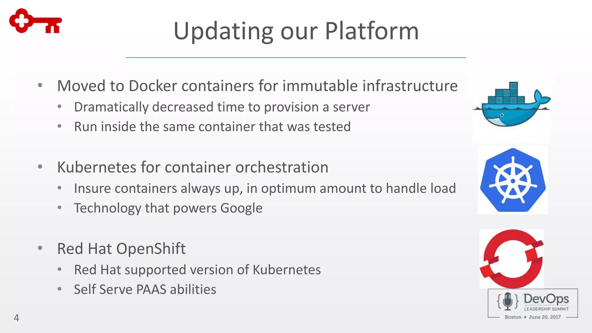 Updating our Platform
• Moved to Docker containers for immutable infrastructure
• Dramatically decreased time to provision a server
• Run inside the same container that was tested
• Kubernetes for container orchestration
• Insure containers always up, in optimum amount to handle load
• Technology that powers Google
• Red Hat OpenShift
• Red Hat supported version of Kubernetes
• Self Serve PAAS abilities
4
 