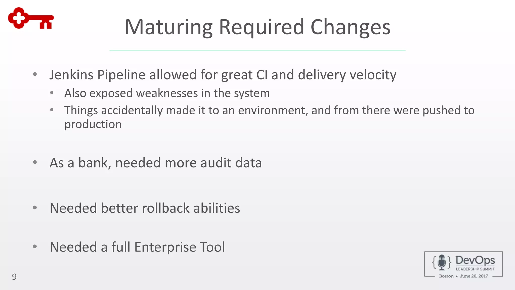 Maturing Required Changes
• Jenkins Pipeline allowed for great CI and delivery velocity
• Also exposed weaknesses in the system
• Things accidentally made it to an environment, and from there were pushed to
production
• As a bank, needed more audit data
• Needed better rollback abilities
• Needed a full Enterprise Tool
9
 