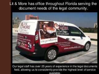 Lit & More has office throughout Florida serving the
document needs of the legal community.
Our legal staff has over 25 years of experience in the legal documents
field, allowing us to consistently provide the highest level of service
available.
 