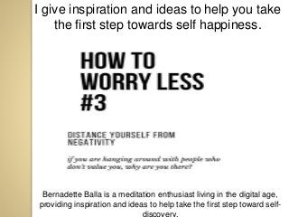 I give inspiration and ideas to help you take
the first step towards self happiness.
Bernadette Balla is a meditation enthusiast living in the digital age,
providing inspiration and ideas to help take the first step toward self-
discovery.
 