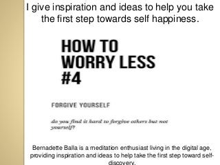 I give inspiration and ideas to help you take
the first step towards self happiness.
Bernadette Balla is a meditation enthusiast living in the digital age,
providing inspiration and ideas to help take the first step toward self-
discovery.
 
